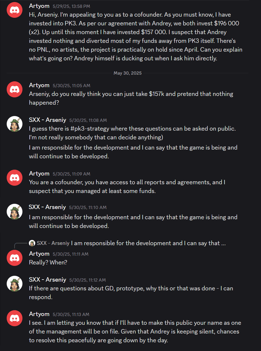 Excerpt from Discord:

Artyom
Hi, Arseniy. I’m appealing to you as to a cofounder. As you must know, I have invested into PK3. As per our agreement with Andrey, we both invest $196&nbsp;000 (x2). Up until this moment I have invested $157&nbsp;000. I suspect that Andrey invested nothing and diverted most of my funds away from PK3 itself. There’s no PNL, no artists, the project is practically on hold since April. Can you explain what’s going on? Andrey himself is ducking out when I ask him directly.

Artyom
Arseniy, do you really think you can just take $157k and pretend that nothing happened?

SXX - Arseniy
I guess there is #pk3-strategy where these questions can be asked on public. I’m not really somebody that can decide anything)
I am responsible for the development and I can say that the game is being and will continue to be developed.

Artyom
You are a cofounder, you have access to all reports and agreements, and I suspect that you managed at least some funds.

SXX - Arseniy
I am responsible for the development and I can say that the game is being and will continue to be developed.

Artyom
Really? When?

SXX - Arseniy
If there are questions about GD, prototype, why this or that was done – I can respond.

Artyom
I see. I am letting you know that if I’ll have to make this public your name as one of the management will be on file. Given that Andrey is keeping silent, chances to resolve this peacefully are going down by the day.