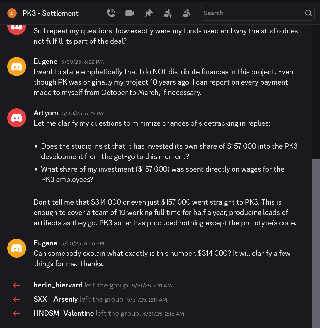 Excerpt from Discord:
Channel: PK3 – Settlement

(Artyom)
So I repeat my questions: how exactly were my funds used and why the studio does not fulfill its part of the deal?

Eugene
I want to state emphatically that I do NOT distribute finances in this project. Even though PK was originally my project 10 years ago. I can report on every payment made to myself from October to March, if necessary.

Artyom
Let me clarify my questions to minimize chances of sidetracking in replies:

• Does the studio insist that it has invested its own share of $157&nbsp;000 into the PK3 development from the get-go to this moment?
• What share of my investment ($157&nbsp;000) was spent directly on wages for the PK3 employees?

Don’t tell me that $314&nbsp;000 or even just $157&nbsp;000 went straight to PK3. This is enough to cover a team of 10 working full time for half a year, producing loads of artifacts as they go. PK3 so far has produced nothing except the prototype’s code.

Eugene
Can somebody explain what exactly is this number, $314&nbsp;000? It will clarify a few things for me. Thanks.

hedin_hiervard left the group.
SXX - Arseniy left the group.
HNDSM_Valentine left the group.